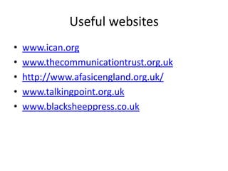 Useful websites
• www.ican.org
• www.thecommunicationtrust.org.uk
• http://www.afasicengland.org.uk/
• www.talkingpoint.org.uk
• www.blacksheeppress.co.uk
 