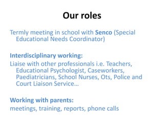 Our roles
Termly meeting in school with Senco (Special
Educational Needs Coordinator)
Interdisciplinary working:
Liaise with other professionals i.e. Teachers,
Educational Psychologist, Caseworkers,
Paediatricians, School Nurses, Ots, Police and
Court Liaison Service…
Working with parents:
meetings, training, reports, phone calls
 
