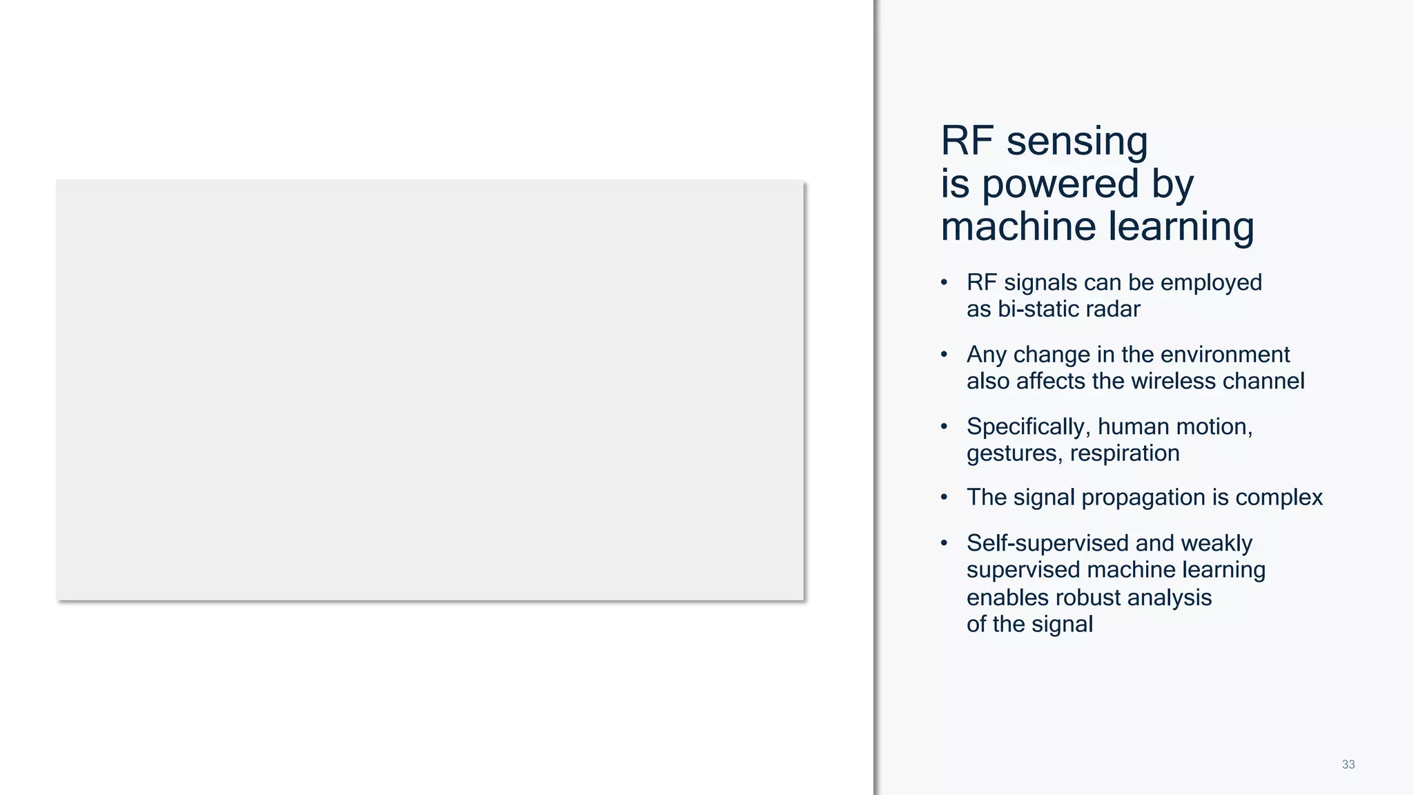 33
33
• RF signals can be employed
as bi-static radar
• Any change in the environment
also affects the wireless channel
• Specifically, human motion,
gestures, respiration
• The signal propagation is complex
• Self-supervised and weakly
supervised machine learning
enables robust analysis
of the signal
RF sensing
is powered by
machine learning
 