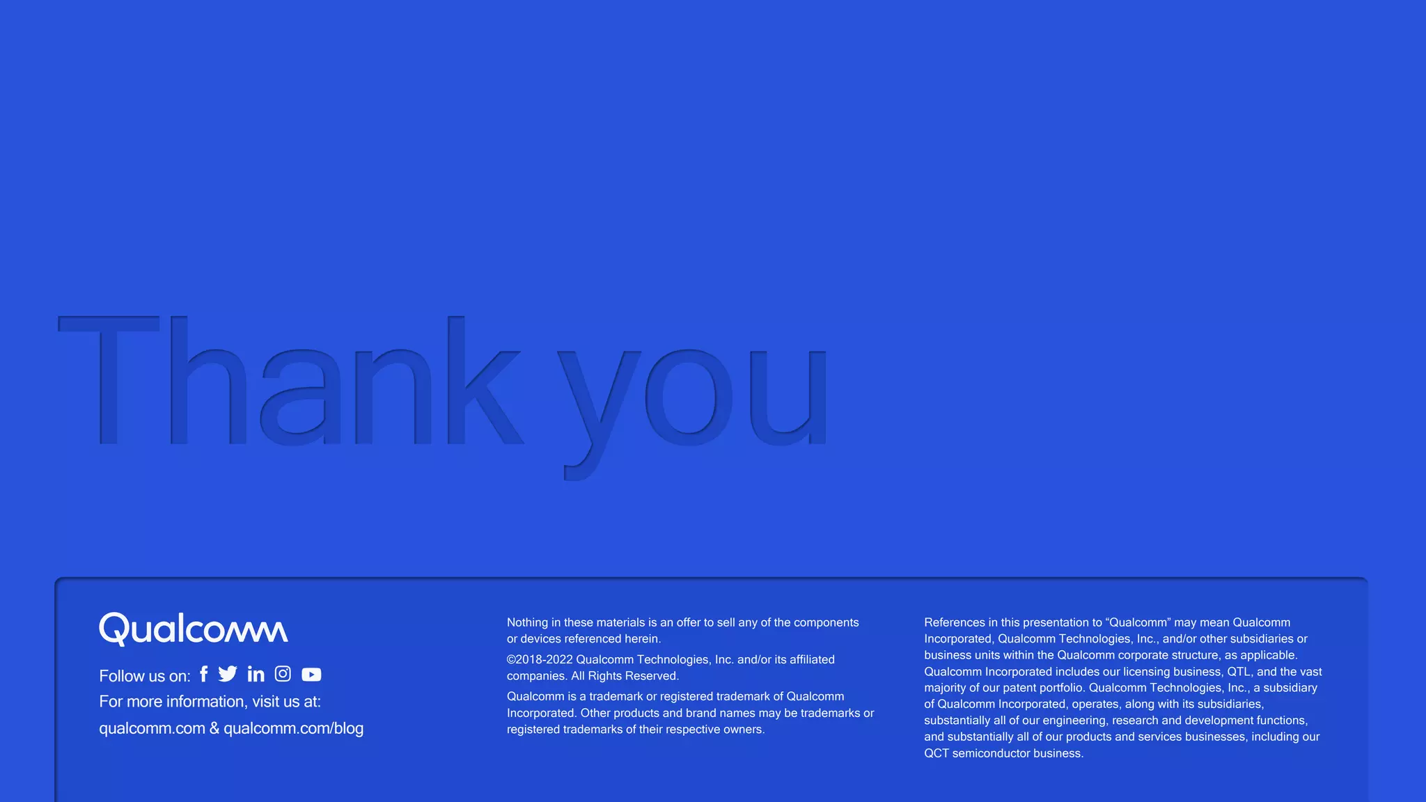 Nothing in these materials is an offer to sell any of the components
or devices referenced herein.
©2018-2022 Qualcomm Technologies, Inc. and/or its affiliated
companies. All Rights Reserved.
Qualcomm is a trademark or registered trademark of Qualcomm
Incorporated. Other products and brand names may be trademarks or
registered trademarks of their respective owners.
References in this presentation to “Qualcomm” may mean Qualcomm
Incorporated, Qualcomm Technologies, Inc., and/or other subsidiaries or
business units within the Qualcomm corporate structure, as applicable.
Qualcomm Incorporated includes our licensing business, QTL, and the vast
majority of our patent portfolio. Qualcomm Technologies, Inc., a subsidiary
of Qualcomm Incorporated, operates, along with its subsidiaries,
substantially all of our engineering, research and development functions,
and substantially all of our products and services businesses, including our
QCT semiconductor business.
Follow us on:
For more information, visit us at:
qualcomm.com & qualcomm.com/blog
Thank you
 