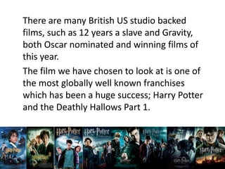 There are many British US studio backed
films, such as 12 years a slave and Gravity,
both Oscar nominated and winning films of
this year.
The film we have chosen to look at is one of
the most globally well known franchises
which has been a huge success; Harry Potter
and the Deathly Hallows Part 1.
 