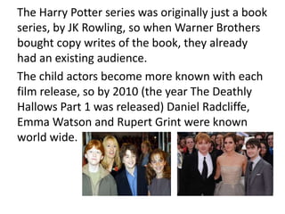 The Harry Potter series was originally just a book
series, by JK Rowling, so when Warner Brothers
bought copy writes of the book, they already
had an existing audience.
The child actors become more known with each
film release, so by 2010 (the year The Deathly
Hallows Part 1 was released) Daniel Radcliffe,
Emma Watson and Rupert Grint were known
world wide.
 