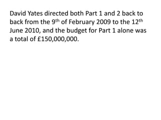 David Yates directed both Part 1 and 2 back to
back from the 9th of February 2009 to the 12th
June 2010, and the budget for Part 1 alone was
a total of £150,000,000.
 