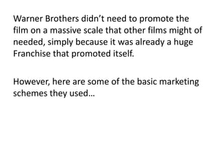 Warner Brothers didn’t need to promote the
film on a massive scale that other films might of
needed, simply because it was already a huge
Franchise that promoted itself.
However, here are some of the basic marketing
schemes they used…
 