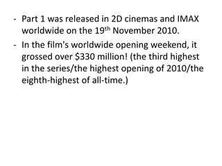 - Part 1 was released in 2D cinemas and IMAX
worldwide on the 19th November 2010.
- In the film's worldwide opening weekend, it
grossed over $330 million! (the third highest
in the series/the highest opening of 2010/the
eighth-highest of all-time.)
 