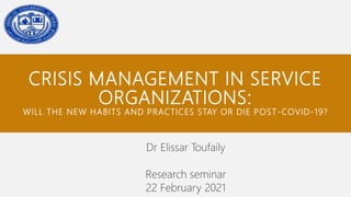 CRISIS MANAGEMENT IN SERVICE
ORGANIZATIONS:
WILL THE NEW HABITS AND PRACTICES STAY OR DIE POST-COVID-19?
Dr Elissar Toufaily
Research seminar
22 February 2021
 