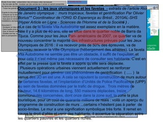A l’échelle de RioEtude d’une vidéo : présentation des principaux sites olympiques
- Sur ton plan de Rio , localiser par des cercles les 4 zones où seront concentrés
les épreuves olympiques et inscrire leurs noms
- Tracer les grands axes de transports qui relieront ces 4 zones
D’après le document 1, comment pourrait-on définir une favela ?
- Entourer sur le document 2, les favelas à Rio de Janeiro
- Hachurer sur ton plan ces zones de favelas
- Que peut-on remarquer sur la localisation des favelas et celle des futures
installations olympiques ?
Document 3 :
- Souligner en bleu le nom de la favela dont parle le texte ?
- Dans quelle zone de Rio se trouve-t-elle ? Que va accueillir cette zone ?
- Que va devenir cette favela à cause des aménagements olympiques ?
- Quelles sont les autres mesures prévues par les autorités concernant les favelas
dans la perspective des jeux olympiques ?
Document 1 : Une favela à Rio
Document 3 : les jeux olympiques et les favelas - extraits de l’article Rio
de Janeiro olympique : murs tropicaux, favelas et gentrification Par Olivier
Borius** Coordinateur de l’ONG ID Esperança au Brésil., 2010AL-SHS
(Hyper Article en Ligne - Sciences de l'Homme et de la Société ) .
eLe cas de la favela Vila Autodrome est assez exemplaire en la matière.
Née il y a plus de 40 ans, elle se situe dans le quartier noble de Barra da
Tijuca. Comme pour les Jeux Pan- américains de 2007, ce quartier va de
nouveau concentrer la majorité des infrastructures prévues pour les Jeux
Olympiques de 2016 : il va recevoir près de 50% des épreuves, va de
nouveau recevoir la Ville Olympique (hébergement des athlètes). La favela
Vila Autodrome ne semble pas être un obstacle, il suffit de l’expulser, et
pour cela il n’est même pas nécessaire de consulter ses habitants. C’est en
effet par la presse que la favela a appris qu’elle sera déplacée.
Plusieurs opérations urbaines viennent actuellement se renforcer
mutuellement pour générer ces phénomènes de gentrification ( ..... ) la
venue des JO en est une. A cela se rajoutent la construction de murs autour
de certaines favelas, et l’implantation d’Unités de Police Pacificatrice (UPP)
au sein de favelas dominées par le trafic de drogue. Trois mètres de
hauteur, 14.6 kilomètres de long, 550 maisons déplacées, treize
communautés concernées, dont onze dans la zone sud, la zone la plus
touristique, pour un coût de quarante millions de reais : voilà un aperçu du
programme de construction de murs ...certains n’hésitent pas à parler de
socio-limites. Le mur a une signification symbolique très forte. Il remet en
cause le droit d’allée et venir des habitants, il accentue la séparation entre
les quartiers pauvres et les quartiers riches.
 