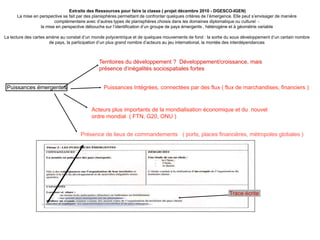 Extraits des Ressources pour faire la classe ( projet décembre 2010 - DGESCO-IGEN)
La mise en perspective se fait par des planisphères permettant de confronter quelques critères de l’émergence. Elle peut s’envisager de manière
complémentaire avec d’autres types de planisphères choisis dans les domaines diplomatique ou culturel -
la mise en perspective débouche sur l’identification d’un groupe de pays émergents , hétérogène et à géométrie variable
La lecture des cartes amène au constat d’un monde polycentrique et de quelques mouvements de fond : la sortie du sous développement d’un certain nombre
de pays, la participation d’un plus grand nombre d’acteurs au jeu international, la montée des interdépendances
Puissances émergentes
Territoires du développement ? Développement/croissance, mais
présence d’inégalités sociospatiales fortes
Acteurs plus importants de la mondialisation économique et du nouvel
ordre mondial ( FTN, G20, ONU )
Puissances Intégrées, connectées par des flux ( flux de marchandises, financiers )
Présence de lieux de commandements ( ports, places financières, métropoles globales )
Trace écrite
 