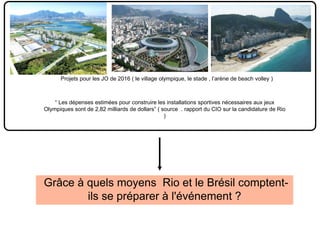 Grâce à quels moyens Rio et le Brésil comptent-
ils se préparer à l'événement ?
“ Les dépenses estimées pour construire les installations sportives nécessaires aux jeux
Olympiques sont de 2,82 milliards de dollars” ( source . rapport du CIO sur la candidature de Rio
)
Projets pour les JO de 2016 ( le village olympique, le stade , l’arène de beach volley )
 