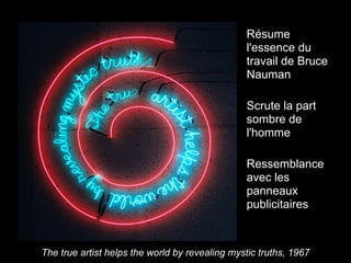 Résume
                                                l'essence du
                                                travail de Bruce
                                                Nauman

                                                Scrute la part
                                                sombre de
                                                l'homme

                                                Ressemblance
                                                avec les
                                                panneaux
                                                publicitaires



The true artist helps the world by revealing mystic truths, 1967
 