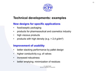 Technical developments: examples
11
New designs for specific applications
• food/aseptic packaging
• products for pharmaceutical and cosmetics industry
• high viscous products
• products with high density (e.g. > 2,4 g/dm³)
Improvement of usability
• better stacking performance by pallet design
• higher conductivity e.g. of valves
• increased robustness
• better emptying; minimization of residues
Dr. Jürgen Bruder
15th ICIP, Vancouver, 3-5 June 2015
 