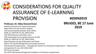 CONSIDERATIONS FOR QUALITY
ASSURANCE OF E-LEARNING
PROVISION #EDEN2019
BRUGES, BE 17 June
2019
Professor, Dr. Ebba Ossiannilsson
Swedish Association for Distance Education
Digital Skills and Jobs Coalition Sweden
International Quality Reviewer ICDE; EDATU
EDEN, EC, EDEN SIG TEL QE, EDEN Fellow
ICDE OER Advocacy Committee, Chair
ICDE Ambassador for the global advocacy of OER
EDEN, EC, EDEN SIG TEL QE, EDEN Fellow
Open Education Europa Ambassador and Fellow
ISO/TC 176, Quality Management and quality assurance
ISO Educational organizations -- Management systems for educational organizations -- Requirements
with guidance for use, ISO 21001:2018
ISO Future Concepts
SIS, SIS/TK 304 Quality Management (validation of individual competenses)
 