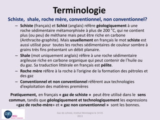 Terminologie
Schiste, shale, roche mère, conventionnel, non conventionnel?
   – Schiste (français) et Schist (anglais) réfère géologiquement à une
     roche sédimentaire métamorphisée à plus de 200 °C, qui ne contient
     plus (ou peu) de méthane mais peut être riche en carbone
     (Anthracite-graphite). Mais usuellement en français le mot schiste est
     aussi utilisé pour toutes les roches sédimentaires de couleur sombre à
     grains très fins présentant un débit planaire.
   – Shale (mot uniquement anglais) réfère à une roche sédimentaire
     argileuse riche en carbone organique qui peut contenir de l’huile ou
     du gaz. Sa traduction littérale en français est pélite.
   – Roche mère réfère à la roche à l’origine de la formation des pétroles et
     des gaz
   – Conventionnel et non conventionnel référent aux technologies
     d’exploitation des matières premières
 Pratiquement, en français « gaz de schiste » peut être utilisé dans le sens
commun, tandis que géologiquement et technologiquement les expressions
    «gaz de roche-mère» et « gaz non conventionnel » sont les bonnes.
                          Gaz de schiste, Institut Montaigne le 14 01
                                              2013
 