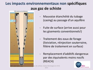 Les impacts environnementaux non spécifiques
              aux gaz de schiste
                         - Mauvaise étanchéité du tubage
                           (casing) au passage d’un aquifère

                         - Fuite de surface (arrive aussi pour
                           les gisements conventionnels!)

                         - Traitement des eaux de forage
                           (lixiviation, réinjection souterraine,
                           filière de traitement en surface)

                         - Remplacement d’additifs dangereux
                           par des équivalents moins nocifs
                           (REACH)
               Gaz de schiste, Institut Montaigne le 14 01
                                   2013
 