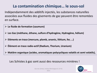 La contamination chimique… le sous-sol
Indépendamment des additifs injectés, les substances naturelles
associées aux fluides des gisements de gaz peuvent être remontées
en surface.

 Le fluide de formation (saumure)

 Les Gaz (méthane, éthane, sulfure d’hydrogène, Hydrogène, hélium)

 Eléments en trace (mercure, plomb, arsenic, lithium, fer, …)

 Élément en trace radio-actif (Radium, Thorium, Uranium)

 Matière organique (acides, aromatiques polycycliques volatils et semi volatils),


    Les Schistes à gaz sont aussi des ressources minières !

                          Gaz de schiste, Institut Montaigne le 14 01
                                              2013
 