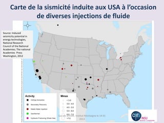 Carte de la sismicité induite aux USA à l’occasion
               de diverses injections de fluide

Source: Induced
seismicity potential in
energy technologies,
National Research
Council of the National
Academies; The national
Academies Press
Washington, 2012




                          Gaz de schiste, Institut Montaigne le 14 01
                                              2013
 