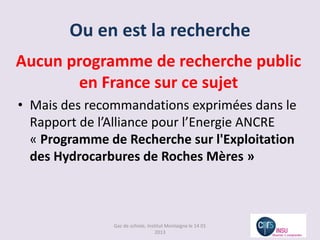 Ou en est la recherche
Aucun programme de recherche public
       en France sur ce sujet
• Mais des recommandations exprimées dans le
  Rapport de l’Alliance pour l’Energie ANCRE
  « Programme de Recherche sur l'Exploitation
  des Hydrocarbures de Roches Mères »



               Gaz de schiste, Institut Montaigne le 14 01
                                   2013
 