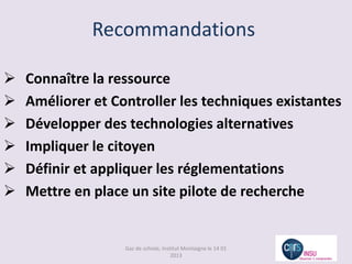 Recommandations

   Connaître la ressource
   Améliorer et Controller les techniques existantes
   Développer des technologies alternatives
   Impliquer le citoyen
   Définir et appliquer les réglementations
   Mettre en place un site pilote de recherche


                   Gaz de schiste, Institut Montaigne le 14 01
                                       2013
 