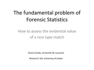 The fundamental problem of
Forensic Statistics
How to assess the evidential value
of a rare type match
Giulia Cereda, Université de Lausanne
Richard D. Gill, University of Leiden
 