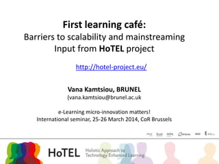 Vana Kamtsiou, BRUNEL
(vana.kamtsiou@brunel.ac.uk
e-Learning micro-innovation matters!
International seminar, 25-26 March 2014, CoR Brussels
First learning café:
Barriers to scalability and mainstreaming
Input from HoTEL project
http://hotel-project.eu/
 