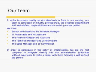 In order to ensure quality service standards in force in our country, our
team is composed of industry professionals. We organize départemant
with well-defined responsibilities and an evolving career profile.
We have:
 Branch with head and his Assistant Manager
 IT Reponsable and his Assistant
 The Finance Manager and Assistant
 The Technical Manager and 05 technicians
 The Sales Manager and 10 Commercial
In order to participate in the policy of employability, We are the first
company to integrate directly into our administration graduates
without experience to make a career with them following a well defined
job profile.
Our team
 