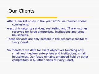 After a market study in the year 2015, we reached these
conclusions.
electronic security services, marketing and IT are luxuries
reserved for large enterprises, institutions and large
households.
These services are only present in the economic capital of
Ivory Coast.
So therefore we data for client objectives touching only
small and medium enterprises and institutions, small
households. Our focus remains untapped field by other
competitors in 60 other cities of Ivory Coast.
Our Clients
 