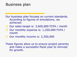 Business plan
Our business plan focuses on current standards.
According to figures of simulations, we
achieved:
 Our sales target is: 3,600,000 FCFA / month
 Our monthly expense is: 1,250,000 FCFA /
month
 Our monthly income is: 2,350,000
These figures allow us to ensure project perenity
and make a successful fiscal year to reinvest
for growth.
 
