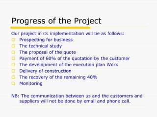 Progress of the Project
Our project in its implementation will be as follows:
 Prospecting for business
 The technical study
 The proposal of the quote
 Payment of 60% of the quotation by the customer
 The development of the execution plan Work
 Delivery of construction
 The recovery of the remaining 40%
 Monitoring
NB: The communication between us and the customers and
suppliers will not be done by email and phone call.
 