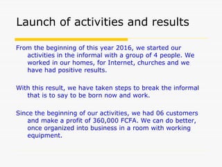Launch of activities and results
From the beginning of this year 2016, we started our
activities in the informal with a group of 4 people. We
worked in our homes, for Internet, churches and we
have had positive results.
With this result, we have taken steps to break the informal
that is to say to be born now and work.
Since the beginning of our activities, we had 06 customers
and make a profit of 360,000 FCFA. We can do better,
once organized into business in a room with working
equipment.
 