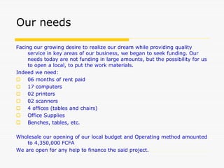 Our needs
Facing our growing desire to realize our dream while providing quality
service in key areas of our business, we began to seek funding. Our
needs today are not funding in large amounts, but the possibility for us
to open a local, to put the work materials.
Indeed we need:
 06 months of rent paid
 17 computers
 02 printers
 02 scanners
 4 offices (tables and chairs)
 Office Supplies
 Benches, tables, etc.
Wholesale our opening of our local budget and Operating method amounted
to 4,350,000 FCFA
We are open for any help to finance the said project.
 