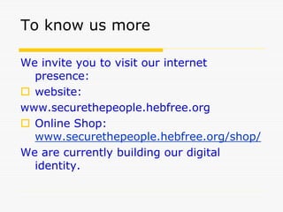 To know us more
We invite you to visit our internet
presence:
 website:
www.securethepeople.hebfree.org
 Online Shop:
www.securethepeople.hebfree.org/shop/
We are currently building our digital
identity.
 