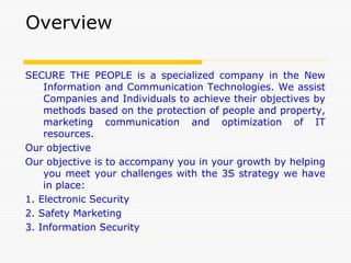 Overview
SECURE THE PEOPLE is a specialized company in the New
Information and Communication Technologies. We assist
Companies and Individuals to achieve their objectives by
methods based on the protection of people and property,
marketing communication and optimization of IT
resources.
Our objective
Our objective is to accompany you in your growth by helping
you meet your challenges with the 3S strategy we have
in place:
1. Electronic Security
2. Safety Marketing
3. Information Security
 