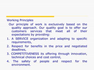 Working Principles
Our principle of work is exclusively based on the
quality approach. Our quality goal is to offer our
customers services that meet all of their
expectations by providing:
1. A SERVICE organization and adapting to specific
requirements,
2. Respect for benefits in the price and negotiated
deadlines,
3. COMPETITIVENESS its offering through innovation,
technical choices and cost control,
4. The safety of people and respect for the
environment.
 