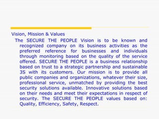 Vision, Mission & Values
The SECURE THE PEOPLE Vision is to be known and
recognized company on its business activities as the
preferred reference for businesses and individuals
through monitoring based on the quality of the service
offered. SECURE THE PEOPLE is a business relationship
based on trust to a strategic partnership and sustainable
3S with its customers. Our mission is to provide all
public companies and organizations, whatever their size,
professional service, unmatched by providing the best
security solutions available. Innovative solutions based
on their needs and meet their expectations in respect of
security. The SECURE THE PEOPLE values based on:
Quality, Efficiency, Safety, Respect.
 