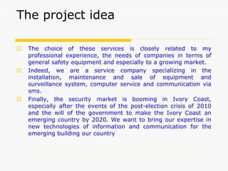 The project idea
 The choice of these services is closely related to my
professional experience, the needs of companies in terms of
general safety equipment and especially to a growing market.
 Indeed, we are a service company specializing in the
installation, maintenance and sale of equipment and
surveillance system, computer service and communication via
sms.
 Finally, the security market is booming in Ivory Coast,
especially after the events of the post-election crisis of 2010
and the will of the government to make the Ivory Coast an
emerging country by 2020. We want to bring our expertise in
new technologies of information and communication for the
emerging building our country
 