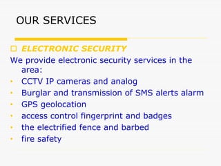 OUR SERVICES
 ELECTRONIC SECURITY
We provide electronic security services in the
area:
• CCTV IP cameras and analog
• Burglar and transmission of SMS alerts alarm
• GPS geolocation
• access control fingerprint and badges
• the electrified fence and barbed
• fire safety
 