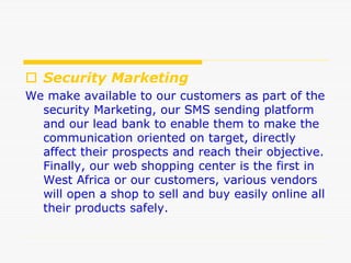  Security Marketing
We make available to our customers as part of the
security Marketing, our SMS sending platform
and our lead bank to enable them to make the
communication oriented on target, directly
affect their prospects and reach their objective.
Finally, our web shopping center is the first in
West Africa or our customers, various vendors
will open a shop to sell and buy easily online all
their products safely.
 