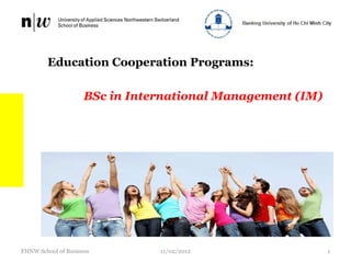 Education Cooperation Programs:

                     BSc in International Management (IM)




FHNW School of Business         11/02/2012                  1
 