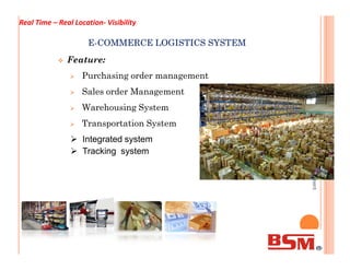 EE--COMMERCE LOGISTICS SYSTEMCOMMERCE LOGISTICS SYSTEM
 Feature:
 Purchasing order management
 Sales order Management
 Warehousing System
 Transportation System
BSMlBusinessSolutionManagement
 Integrated system
Real Time – Real Location- Visibility
BSMlBusinessSolutionManagement
 Integrated system
 Tracking system
 
