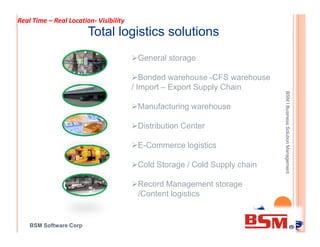 Total logistics solutions
General storage
Bonded warehouse -CFS warehouse
/ Import – Export Supply Chain
Manufacturing warehouse
Distribution Center
BSMlBusinessSolutionManagement
Real Time – Real Location- Visibility
BSM Software Corp
Distribution Center
E-Commerce logistics
Cold Storage / Cold Supply chain
Record Management storage
/Content logistics
BSMlBusinessSolutionManagement
 