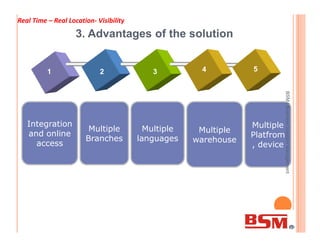 3. Advantages of the solution
Multiple
Integration
1 2 3
Multiple Multiple
4
BSMlBusinessSolutionManagement
Real Time – Real Location- Visibility
Multiple
Branches
Integration
and online
access
Multiple
warehouse
Multiple
languages
Multiple
Platfrom
, device
BSMlBusinessSolutionManagement
 