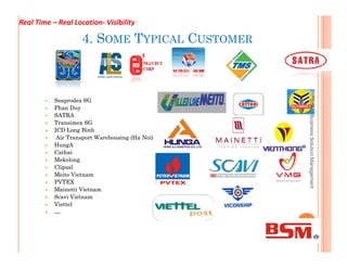 4. SOME TYPICAL CUSTOMER
 SeaprodexSeaprodex SGSG
 PhanPhan DuyDuy
 SATRASATRA
 TransimexTransimex SGSG
 ICD LongICD Long BinhBinh
Air Transport Warehousing (HaAir Transport Warehousing (Ha NoiNoi))
BSMlBusinessSolutionManagement
Real Time – Real Location- Visibility
 Air Transport Warehousing (HaAir Transport Warehousing (Ha NoiNoi))
 HungAHungA
 CathaiCathai
 MekelongMekelong
 ClipsalClipsal
 Meito VietnamMeito Vietnam
 PVTEXPVTEX
 MainettiMainetti VietnamVietnam
 ScaviScavi VietnamVietnam
 ViettelViettel
 ……
BSMlBusinessSolutionManagement
 