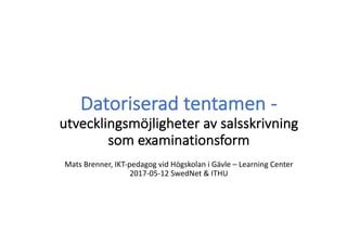 Datoriserad	tentamen	-
utvecklingsmöjligheter	av	salsskrivning	
som	examinationsform
Mats	Brenner,	IKT-pedagog	vid	Högskolan	i	Gävle	– Learning	Center	
2017-05-12	SwedNet &	ITHU
 