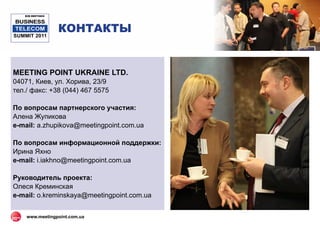 B2B MEETINGS

BUSINESS
 TELECOM
SUMMIT 2011
                  КОНТАКТЫ


MEETING POINT UKRAINE LTD.
04071, Киев, ул. Хорива, 23/9
тел./ факс: +38 (044) 467 5575

По вопросам партнерского участия:
Алена Жупикова
e-mail: a.zhupikova@meetingpoint.com.ua

По вопросам информационной поддержки:
Ирина Яхно
e-mail: i.iakhno@meetingpoint.com.ua

Руководитель проекта:
Олеся Креминская
e-mail: o.kreminskaya@meetingpoint.com.ua


    www.meetingpoint.com.ua
 