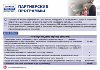 ПАРТНЕРСКИЕ
   B2B MEETINGS

BUSINESS
 TELECOM
SUMMIT 2011       ПРОГРАММЫ

    Партнерство бизнес-мероприятий - это лучший инструмент В2В маркетинга, который позволяет
    напрямую воздействовать на целевую аудиторию и создавать мотивацию к покупке
    Партнерские программы позволяют решить задачи для В2В маркетолога и отдела продаж продуктов
    и услуг для бизнеса, наладить прямые контакты с потенциальными покупателями на уровне людей
    «принимающих решение о покупке»

ДЕМО ПАРТНЕР

                              Что получает Демо партнер саммита?
Размещение демонстрационного стенда компании с возможностью распространения
брендированных и информационных материалов, проведения презентаций услуг компании и            1 стол
консультации потенциальных клиентов
Размещение логотипа компании и статуса Демо партнера на информационных материалах
мероприятия (рекламные макеты и сообщения о мероприятии, информационные рассылки                 
по базам данных)
Размещение имиджевого спайдера на площадке саммита                                               
Размещение рекламных и информационных материалов компании в пакетах участников                   
Размещение логотипа компании и статуса партнера на сайте саммита                                 
Общее количество участников от компании-партнера, включая представителя компании на стенде   2 человека
Стоимость участия в программе в грн c учетом НДС                                               15 000
    www.meetingpoint.com.ua
 
