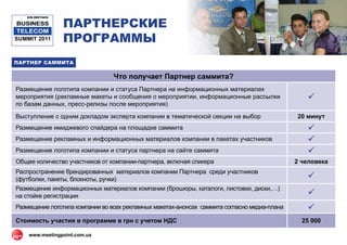 ПАРТНЕРСКИЕ
   B2B MEETINGS

BUSINESS
 TELECOM
SUMMIT 2011       ПРОГРАММЫ
ПАРТНЕР САММИТА

                                 Что получает Партнер саммита?
Размещение логотипа компании и статуса Партнера на информационных материалах
мероприятия (рекламные макеты и сообщения о мероприятии, информационные рассылки                 
по базам данных, пресс-релизы после мероприятия)

Выступление с одним докладом эксперта компании в тематической секции на выбор                 20 минут
Размещение имиджевого спайдера на площадке саммита                                               
Размещение рекламных и информационных материалов компании в пакетах участников                   
Размещение логотипа компании и статуса партнера на сайте саммита                                 
Общее количество участников от компании-партнера, включая спикера                             2 человека
Распространение брендированных материалов компании Партнера среди участников
(футболки, пакеты, блокноты, ручки)                                                              
Размещение информационных материалов компании (брошюры, каталоги, листовки, диски,…)
на стойке регистрации                                                                            
Размещение логотипа компании во всех рекламных макетах-анонсах саммита согласно медиа-плана      
Стоимость участия в программе в грн c учетом НДС                                                25 000

    www.meetingpoint.com.ua
 