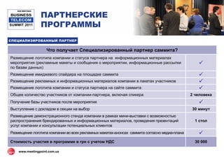 ПАРТНЕРСКИЕ
   B2B MEETINGS

BUSINESS
 TELECOM
SUMMIT 2011       ПРОГРАММЫ
СПЕЦИАЛИЗИРОВАННЫЙ ПАРТНЕР


                   Что получает Специализированный партнер саммита?
Размещение логотипа компании и статуса партнера на информационных материалах
мероприятия (рекламные макеты и сообщения о мероприятии, информационные рассылки                 
по базам данных)
Размещение имиджевого спайдера на площадке саммита                                               
Размещение рекламных и информационных материалов компании в пакетах участников                   
Размещение логотипа компании и статуса партнера на сайте саммита                                 
Общее количество участников от компании-партнера, включая спикера                             2 человека
Получение базы участников после мероприятия                                                      
Выступление с докладом в секции на выбор                                                      30 минут
Размещение демонстрационного стенда компании в рамках мини-выставки с возможностью
распространения брендированных и информационных материалов, проведения презентаций              1 стол
услуг компании и консультации потенциальных клиентов
Размещение логотипа компании во всех рекламных макетах-анонсах саммита согласно медиа-плана      
Стоимость участия в программе в грн c учетом НДС                                                30 000

    www.meetingpoint.com.ua
 