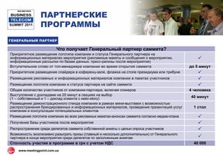 ПАРТНЕРСКИЕ
    B2B MEETINGS

BUSINESS
 TELECOM
SUMMIT 2011        ПРОГРАММЫ
ГЕНЕРАЛЬНЫЙ ПАРТНЕР

                         Что получает Генеральный партнер саммита?
Приоритетное размещение логотипа компании и статуса Генерального партнера на
информационных материалах мероприятия (рекламные макеты и сообщения о мероприятии,                 
информационные рассылки по базам данных, пресс-релизы после мероприятия)
Вступительное слово от топ-менеджера компании во время открытия саммита                        до 5 минут
Приоритетное размещение спайдера в коференц-зале, флажка на столе президиума или трибуне           
Размещение рекламных и информационных материалов компании в пакетах участников                     
Размещение логотипа компании и статуса партнера на сайте саммита                                   
Общее количество участников от компании-партнера, включая спикеров                             4 человека
Выступление с докладами на 20 минут в секциях на выбор
(1 – собственный и 1 – доклад клиента с кейс-story)                                            40 минут
Размещение демонстрационного стенда компании в рамках мини-выставки с возможностью
распространения брендированных и информационных материалов, проведения презентаций услуг         1 стол
компании и консультации потенциальных клиентов
Размещение логотипа компании во всех рекламных макетах-анонсах саммита согласно медиа-плана        
Получение базы участников после мероприятия                                                        
Распространение среди делегатов саммита собственной анкеты с целью опроса участников               
Возможность эксклюзивно разыграть призы (главный и несколько дополнительных) от Генерального
партнера в конце мероприятия среди делегатов по заполненным анкетам                                
Стоимость участия в программе в грн c учетом НДС                                                 40 000
    www.meetingpoint.com.ua
 