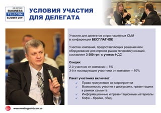 УСЛОВИЯ УЧАСТИЯ
   B2B MEETINGS

BUSINESS
 TELECOM
SUMMIT 2011       ДЛЯ ДЕЛЕГАТА


                              Участие для делегатов и приглашенных СМИ
                              в конференции БЕСПЛАТНОЕ

                              Участие компаний, предоставляющих решения или
                              оборудование для игроков рынка телекоммуникаций,
                              составляет 3 500 грн с учетом НДС

                              Скидки:
                              2-й участник от компании – 5%
                              3-й и последующие участники от компании – 10%

                              Пакет участника включает:
                                  Право присутствия на мероприятии
                                  Возможность участия в дискуссиях, презентациях
                                      в рамках саммита
                                  Информационные и презентационные материалы
                                  Кофе – брейки, обед


    www.meetingpoint.com.ua
 