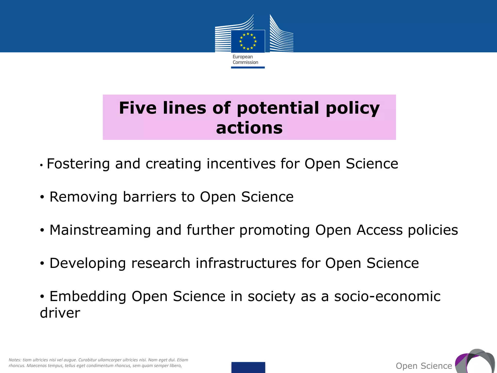 Five lines of potential policy
actions
Open Science
• Fostering and creating incentives for Open Science
• Removing barriers to Open Science
• Mainstreaming and further promoting Open Access policies
• Developing research infrastructures for Open Science
• Embedding Open Science in society as a socio-economic
driver
Notes: tiam ultricies nisi vel augue. Curabitur ullamcorper ultricies nisi. Nam eget dui. Etiam
rhoncus. Maecenas tempus, tellus eget condimentum rhoncus, sem quam semper libero,
 